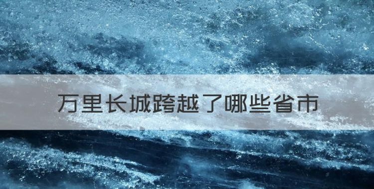 万里长城横跨几个省份，万里长城跨越了哪些省市图1