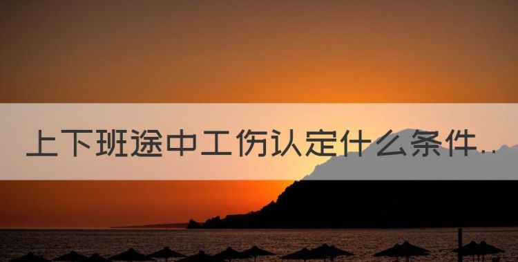 上下班途中工伤认定什么条件，上下班途中工伤认定条件必须是在图1