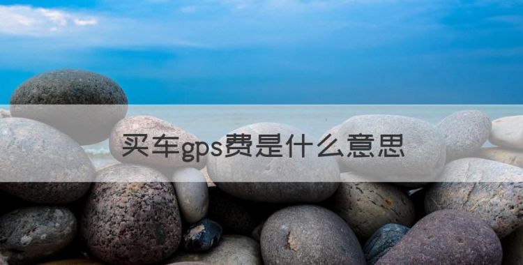 买车gps费是什么意思，买车的gps费是什么意思