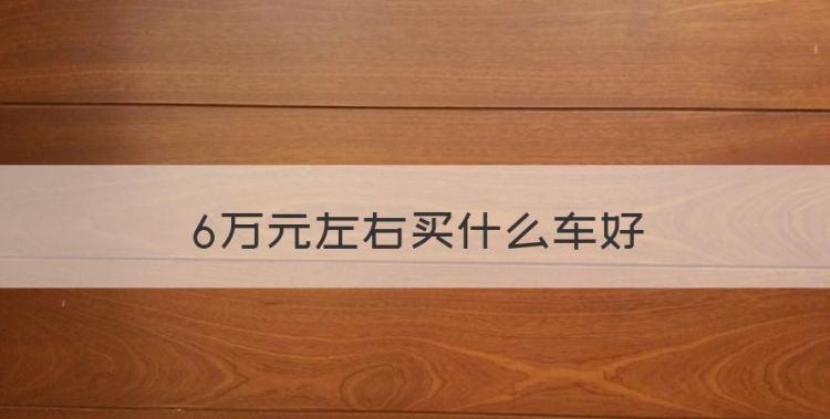 6万元左右买什么车好，6万元左右的自动挡汽车