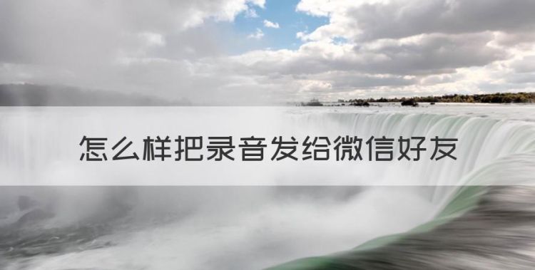 录音怎么能发给微信好友，怎么样把录音发给微信好友