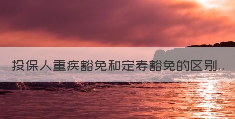 重疾险投保人豁免是什么意思，投保人重疾豁免和定寿豁免的区别图1